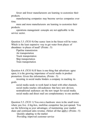 fewer and fewer manufacturers are learning to customize their
products.
manufacturing companies may become service companies over
time.
more and more manufacturers are learning to customize their
products.
operations management concepts are not applicable to the
service sector.
Question 3.3. (TCO 8) One scarce item in the future will be water.
Which is the least expensive way to get water from places of
abundance to places of need? (Points : 5)
Pipeline transmission
Air transportation
Truck transportation
Ship transportation
Train transportation
Question 4.4. (TCO 8) If there is one thing that advertisers agree
upon, it is the growing importance of social media in product
promotion. Given this information, (Points : 5)
investing in social media hinders a company in reaching its
goals.
social media needs to work hand in hand with other channels.
social media reaches old audiences that have new devices.
nontraditional audiences are the new target for social media.
social media and direct mail are complementary to one another.
Question 5.5. (TCO 1) You own a hardware store in the small town
where you live. A big-box, multiline competitor has just opened. You
see the following as your advantages of maintaining your market
share and continued sales revenue. (Select all that apply.) (Points : 5)
Quickly adapting to the market
Providing improved customer service
 