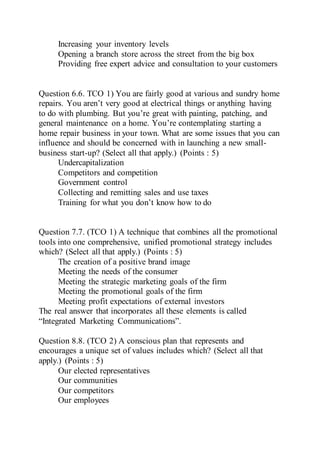 Increasing your inventory levels
Opening a branch store across the street from the big box
Providing free expert advice and consultation to your customers
Question 6.6. TCO 1) You are fairly good at various and sundry home
repairs. You aren’t very good at electrical things or anything having
to do with plumbing. But you’re great with painting, patching, and
general maintenance on a home. You’re contemplating starting a
home repair business in your town. What are some issues that you can
influence and should be concerned with in launching a new small-
business start-up? (Select all that apply.) (Points : 5)
Undercapitalization
Competitors and competition
Government control
Collecting and remitting sales and use taxes
Training for what you don’t know how to do
Question 7.7. (TCO 1) A technique that combines all the promotional
tools into one comprehensive, unified promotional strategy includes
which? (Select all that apply.) (Points : 5)
The creation of a positive brand image
Meeting the needs of the consumer
Meeting the strategic marketing goals of the firm
Meeting the promotional goals of the firm
Meeting profit expectations of external investors
The real answer that incorporates all these elements is called
“Integrated Marketing Communications”.
Question 8.8. (TCO 2) A conscious plan that represents and
encourages a unique set of values includes which? (Select all that
apply.) (Points : 5)
Our elected representatives
Our communities
Our competitors
Our employees
 