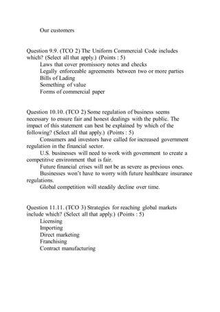 Our customers
Question 9.9. (TCO 2) The Uniform Commercial Code includes
which? (Select all that apply.) (Points : 5)
Laws that cover promissory notes and checks
Legally enforceable agreements between two or more parties
Bills of Lading
Something of value
Forms of commercial paper
Question 10.10. (TCO 2) Some regulation of business seems
necessary to ensure fair and honest dealings with the public. The
impact of this statement can best be explained by which of the
following? (Select all that apply.) (Points : 5)
Consumers and investors have called for increased government
regulation in the financial sector.
U.S. businesses will need to work with government to create a
competitive environment that is fair.
Future financial crises will not be as severe as previous ones.
Businesses won’t have to worry with future healthcare insurance
regulations.
Global competition will steadily decline over time.
Question 11.11. (TCO 3) Strategies for reaching global markets
include which? (Select all that apply.) (Points : 5)
Licensing
Importing
Direct marketing
Franchising
Contract manufacturing
 