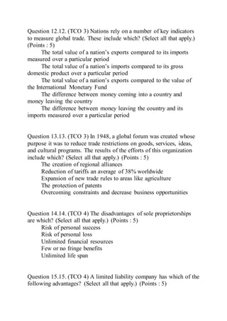 Question 12.12. (TCO 3) Nations rely on a number of key indicators
to measure global trade. These include which? (Select all that apply.)
(Points : 5)
The total value of a nation’s exports compared to its imports
measured over a particular period
The total value of a nation’s imports compared to its gross
domestic product over a particular period
The total value of a nation’s exports compared to the value of
the International Monetary Fund
The difference between money coming into a country and
money leaving the country
The difference between money leaving the country and its
imports measured over a particular period
Question 13.13. (TCO 3) In 1948, a global forum was created whose
purpose it was to reduce trade restrictions on goods, services, ideas,
and cultural programs. The results of the efforts of this organization
include which? (Select all that apply.) (Points : 5)
The creation of regional alliances
Reduction of tariffs an average of 38% worldwide
Expansion of new trade rules to areas like agriculture
The protection of patents
Overcoming constraints and decrease business opportunities
Question 14.14. (TCO 4) The disadvantages of sole proprietorships
are which? (Select all that apply.) (Points : 5)
Risk of personal success
Risk of personal loss
Unlimited financial resources
Few or no fringe benefits
Unlimited life span
Question 15.15. (TCO 4) A limited liability company has which of the
following advantages? (Select all that apply.) (Points : 5)
 
