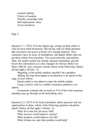 Limited liability
Choice of taxation
Flexible ownership rules
Self-employment taxes
Fewer incentives
Page 2
Question 1.1. (TCO 5) In this digital age, setting up shop online is
vital for most retail businesses. But having only an online presence
that customers can access at home isn’t enough anymore. Now
consumers have an array of smartphones and digital tablets that can
get them online from anywhere. For social networks and retailers
alike, the mobile market has already enjoyed tremendous growth.
Given this information as a sales manager for Always Better Car
Sales (ABCS), your concerns include which of the following? (Select
all that apply.) (Points : 5)
Migrating to the mobile medium shouldn’t be a problem.
Making the leap from laptop to touchscreen is an option at this
stage of your efforts.
Social media is one option to enter the mobile market.
Using a service such as a mobile commerce platform is an
option.
Economists estimate that as much as 51% of the total consumer
spending may go through social networking sites.
Question 2.2. (TCO 4) To look at problems and/or passions and see
opportunities in them, which of the following questions should be
asked? (Select all that apply.) (Points : 5)
What do I want but can never find?
What services would improve society?
What products would improve my life?
What irritates me, and what product would help?
 