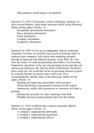 What products would improve all mankind?
Question 3.3. (TCO 5) Electronic wireless technology continues its
move toward ubiquity. Such media inculcates which of the following?
(Select all that apply.) (Points : 5)
Sweepstakes promotional information
News and sports information
Client information
Company information
Competitor information
Question 4.4. (TCO 5) You are an independent Internet marketing
consultant. You have an excellent track record of assisting small- to
medium-sized companies fully realize their marketing potential
through an improved and enhanced presence on the Web. Mr. Top
Hatt, the owner of a small pet-grooming salon (Hatt’s Cat Grooming
Emporium), specializes in the care and grooming of cats and only cats
and has just called you. Mr. Hatt has heard of the Internet but doesn’t
know much else. He would like for his cat grooming business to grow
by using the Internet but doesn’t know what to do. Your
recommendations include which of the following? (Select all that
apply.) (Points : 5)
Building and improving relationships with customers
Online advertising to get potential customers to the website
Announcing weekly sales promotions so customers will make a
purchase
Infomercials provided via video streaming to the Web
Printable discount coupons printed right from the website
Question 5.5. (TCO 6) Which does a mission statement address?
(Select all that apply.) (Points : 5)
A company’s organizational philosophy
A company’s organizational psychology
A company’s organizational efficacy
 