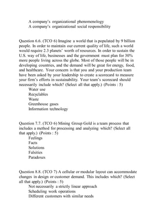 A company’s organizational phenomenology
A company’s organizational social responsibility
Question 6.6. (TCO 6) Imagine a world that is populated by 9 billion
people. In order to maintain our current quality of life, such a world
would require 2.3 planets’ worth of resources. In order to sustain the
U.S. way of life, businesses and the government must plan for 30%
more people living across the globe. Most of those people will be in
developing countries, and the demand will be great for energy, food,
and healthcare. Your concern is that you and your production team
have been asked by your leadership to create a scorecard to measure
your firm’s efforts in sustainability. Your team’s scorecard should
necessarily include which? (Select all that apply.) (Points : 5)
Water use
Recyclables
Waste
Greenhouse gases
Information technology
Question 7.7. (TCO 6) Mining Group Gold is a team process that
includes a method for processing and analyzing which? (Select all
that apply.) (Points : 5)
Feelings
Facts
Solutions
Falsities
Paradoxes
Question 8.8. (TCO 7) A cellular or modular layout can accommodate
changes in design or customer demand. This includes which? (Select
all that apply.) (Points : 5)
Not necessarily a strictly linear approach
Scheduling work operations
Different customers with similar needs
 