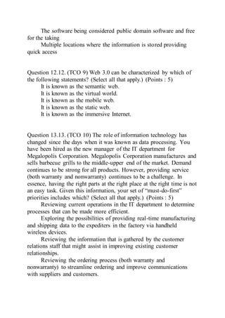 The software being considered public domain software and free
for the taking
Multiple locations where the information is stored providing
quick access
Question 12.12. (TCO 9) Web 3.0 can be characterized by which of
the following statements? (Select all that apply.) (Points : 5)
It is known as the semantic web.
It is known as the virtual world.
It is known as the mobile web.
It is known as the static web.
It is known as the immersive Internet.
Question 13.13. (TCO 10) The role of information technology has
changed since the days when it was known as data processing. You
have been hired as the new manager of the IT department for
Megalopolis Corporation. Megalopolis Corporation manufactures and
sells barbecue grills to the middle-upper end of the market. Demand
continues to be strong for all products. However, providing service
(both warranty and nonwarranty) continues to be a challenge. In
essence, having the right parts at the right place at the right time is not
an easy task. Given this information, your set of “must-do-first”
priorities includes which? (Select all that apply.) (Points : 5)
Reviewing current operations in the IT department to determine
processes that can be made more efficient.
Exploring the possibilities of providing real-time manufacturing
and shipping data to the expediters in the factory via handheld
wireless devices.
Reviewing the information that is gathered by the customer
relations staff that might assist in improving existing customer
relationships.
Reviewing the ordering process (both warranty and
nonwarranty) to streamline ordering and improve communications
with suppliers and customers.
 