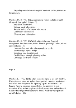 Exploring new markets through an improved online presence of
the company.
Question 14.14. (TCO 10) An accounting system includes which?
(Select all that apply.) (Points : 5)
Tax return information
Balance sheet information
Summarization of accounts information
Compliance information
Eleemosynary information
Question 15.15. (TCO 10) Which of the following financial
management functions are a part of financial planning? (Select all that
apply.) (Points : 5)
Understanding and allocating operational needs
Establishing a capital budget
Creating a long-term forecast
Establishing a strategic planning vision
Creating a short-term forecast
Page 3
Question 1.1. (TCO 1) The latest economic news is not very positive.
Unemployment rates are higher than expected, consumer confidence
has fallen, and companies are reporting layoffs are in order. The
Federal Reserve chairman acknowledges the economy is in a
recession. What actions might the federal government and the Federal
Reserve take to give the economy a boost? What are these policies
called? (Points : 10)
 
