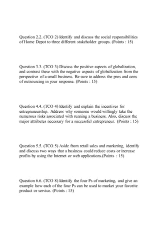Question 2.2. (TCO 2) Identify and discuss the social responsibilities
of Home Depot to three different stakeholder groups. (Points : 15)
Question 3.3. (TCO 3) Discuss the positive aspects of globalization,
and contrast these with the negative aspects of globalization from the
perspective of a small business. Be sure to address the pros and cons
of outsourcing in your response. (Points : 15)
Question 4.4. (TCO 4) Identify and explain the incentives for
entrepreneurship. Address why someone would willingly take the
numerous risks associated with running a business. Also, discuss the
major attributes necessary for a successful entrepreneur. (Points : 15)
Question 5.5. (TCO 5) Aside from retail sales and marketing, identify
and discuss two ways that a business could reduce costs or increase
profits by using the Internet or web applications.(Points : 15)
Question 6.6. (TCO 8) Identify the four Ps of marketing, and give an
example how each of the four Ps can be used to market your favorite
product or service. (Points : 15)
 