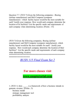 Question 7.7. (TCO 7) Given the following companies—Boeing
(airliner manufacturer) and Dell Computer (computer
manufacturer)—which facility layout would be the most suitable for
each? Justify your response. How would each company determine the
location of its facilities? List the specific needs and requirements of
each company when determining location. (Points : 15)
(TCO 7) Given the following companies, Boeing (airliner
manufacturer) and Dell Computer (computer manufacturer), which
facility layout would be the most suitable for each? Justify your
response. How would each company determine the location of their
facilities? List the specific needs and requirements of each company
when determining location.
********************************************************
*********************
BUSN 115 Final Exam Set 2
For more classes visit
www.snaptutorial.com
1. (TCO 1) A(n) _____ is a framework of how a business intends to
generate revenue. (Points : 5)
business model
strategic management tool
profitability analysis
 