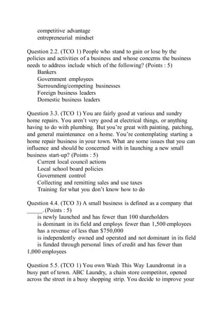 competitive advantage
entrepreneurial mindset
Question 2.2. (TCO 1) People who stand to gain or lose by the
policies and activities of a business and whose concerns the business
needs to address include which of the following? (Points : 5)
Bankers
Government employees
Surrounding/competing businesses
Foreign business leaders
Domestic business leaders
Question 3.3. (TCO 1) You are fairly good at various and sundry
home repairs. You aren’t very good at electrical things, or anything
having to do with plumbing. But you’re great with painting, patching,
and general maintenance on a home. You’re contemplating starting a
home repair business in your town. What are some issues that you can
influence and should be concerned with in launching a new small
business start-up? (Points : 5)
Current local council actions
Local school board policies
Government control
Collecting and remitting sales and use taxes
Training for what you don’t know how to do
Question 4.4. (TCO 3) A small business is defined as a company that
_____. (Points : 5)
is newly launched and has fewer than 100 shareholders
is dominant in its field and employs fewer than 1,500 employees
has a revenue of less than $750,000
is independently owned and operated and not dominant in its field
is funded through personal lines of credit and has fewer than
1,000 employees
Question 5.5. (TCO 1) You own Wash This Way Laundromat in a
busy part of town. ABC Laundry, a chain store competitor, opened
across the street in a busy shopping strip. You decide to improve your
 