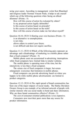 ncing your career. According to management writer Ken Blanchard
and religious leader Norman Vincent Peale, it helps to ask oneself
which one of the following questions when facing an ethical
dilemma? (Points : 5)
How will this course of action be evaluated by others?
Is my proposed action legally defensible?
Is this course of action based on principle?
Is this course of action based on the truth?
How will this course of action make me feel about myself?
Question 10.10. (TCO 3) Starting your own business (Points : 5)
is an alternative to unemployment.
is not risky.
allows others to control your future.
is not difficult and does not require sacrifice.
Question 11.11. (TCO 4) Which of the following pairs represent an
advantage and a disadvantage of marketing to a mobile phone rather
than a fixed computer? (Points : 5)
Mobile phone users are accustomed to advertising interruptions
while fixed computers have limited links to retailer websites.
The mobile phone is operating most of the time, but the
interactivity is less than a fixed computer.
The screen size of fixed computers is larger, but screen
enlargement overcomes that limitation in mobile phones.
Fixed computers can provide advertising based on where you
happen to be while mobile phone advertisements are limited to
product categories.
Question 12.12. (TCO 4) The rapid spread of brand communities has
been one of the major impacts of social media. The Harley Davidson
Owners Group is one example of an informal network of people with
similar interests who use social media to bond and share information.
Why are these brand communities effective? (Points : 5)
The cost of consumer-oriented publications is too expensive.
Consumers now trust their peers more than any source for
product information.
 