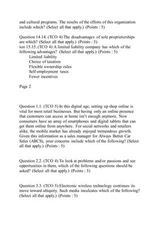 and cultural programs. The results of the efforts of this organization
include which? (Select all that apply.) (Points : 5)
Question 14.14. (TCO 4) The disadvantages of sole proprietorships
are which? (Select all that apply.) (Points : 5)
ion 15.15. (TCO 4) A limited liability company has which of the
following advantages? (Select all that apply.) (Points : 5)
Limited liability
Choice of taxation
Flexible ownership rules
Self-employment taxes
Fewer incentives
Page 2
Question 1.1. (TCO 5) In this digital age, setting up shop online is
vital for most retail businesses. But having only an online presence
that customers can access at home isn’t enough anymore. Now
consumers have an array of smartphones and digital tablets that can
get them online from anywhere. For social networks and retailers
alike, the mobile market has already enjoyed tremendous growth.
Given this information as a sales manager for Always Better Car
Sales (ABCS), your concerns include which of the following? (Select
all that apply.) (Points : 5)
Question 2.2. (TCO 4) To look at problems and/or passions and see
opportunities in them, which of the following questions should be
asked? (Select all that apply.) (Points : 5)
Question 3.3. (TCO 5) Electronic wireless technology continues its
move toward ubiquity. Such media inculcates which of the following?
(Select all that apply.) (Points : 5)
 