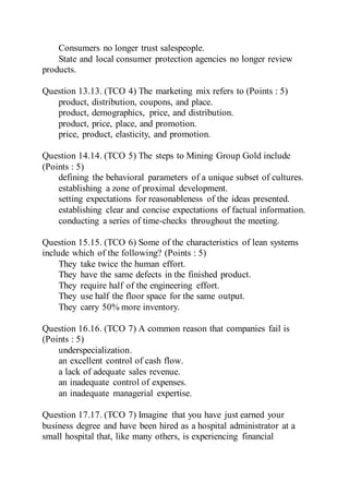 Consumers no longer trust salespeople.
State and local consumer protection agencies no longer review
products.
Question 13.13. (TCO 4) The marketing mix refers to (Points : 5)
product, distribution, coupons, and place.
product, demographics, price, and distribution.
product, price, place, and promotion.
price, product, elasticity, and promotion.
Question 14.14. (TCO 5) The steps to Mining Group Gold include
(Points : 5)
defining the behavioral parameters of a unique subset of cultures.
establishing a zone of proximal development.
setting expectations for reasonableness of the ideas presented.
establishing clear and concise expectations of factual information.
conducting a series of time-checks throughout the meeting.
Question 15.15. (TCO 6) Some of the characteristics of lean systems
include which of the following? (Points : 5)
They take twice the human effort.
They have the same defects in the finished product.
They require half of the engineering effort.
They use half the floor space for the same output.
They carry 50% more inventory.
Question 16.16. (TCO 7) A common reason that companies fail is
(Points : 5)
underspecialization.
an excellent control of cash flow.
a lack of adequate sales revenue.
an inadequate control of expenses.
an inadequate managerial expertise.
Question 17.17. (TCO 7) Imagine that you have just earned your
business degree and have been hired as a hospital administrator at a
small hospital that, like many others, is experiencing financial
 