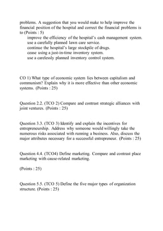 problems. A suggestion that you would make to help improve the
financial position of the hospital and correct the financial problems is
to (Points : 5)
improve the efficiency of the hospital’s cash management system.
use a carefully planned lawn care service.
continue the hospital’s large stockpile of drugs.
cease using a just-in-time inventory system.
use a carelessly planned inventory control system.
CO 1) What type of economic system lies between capitalism and
communism? Explain why it is more effective than other economic
systems. (Points : 25)
Question 2.2. (TCO 2) Compare and contrast strategic alliances with
joint ventures. (Points : 25)
Question 3.3. (TCO 3) Identify and explain the incentives for
entrepreneurship. Address why someone would willingly take the
numerous risks associated with running a business. Also, discuss the
major attributes necessary for a successful entrepreneur. (Points : 25)
Question 4.4. (TCO4) Define marketing. Compare and contrast place
marketing with cause-related marketing.
(Points : 25)
Question 5.5. (TCO 5) Define the five major types of organization
structure. (Points : 25)
 