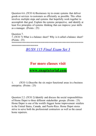 Question 6.6. (TCO 6) Businesses try to create systems that deliver
goods or services to customers as efficiently as possible. This often
involves multiple steps and systems that hopefully work together to
accomplish that goal. Explain the systems perspective, and identify at
least five principles of systems thinking that can improve your skills
as a manager. (Points : 25)
Question 7.
7. (TCO 7) What is a balance sheet? Why is it called a balance sheet?
(Points : 25)
********************************************************
*********************
BUSN 115 Final Exam Set 3
For more classes visit
www.snaptutorial.com
1. (TCO 1) Describe the six major functional areas in a business
enterprise. (Points : 25)
Question 2.2. (TCO 2) Identify and discuss the social responsibilities
of Home Depot to three different stakeholder groups. (Points : 25)
Home Depot is one of the world's biggest home improvement retailers
in the United States, Canada, and Puerto Rico. Home Depot stores
strive to serve both the professional contractors as well as the casual
home repairers.
 