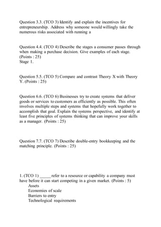 Question 3.3. (TCO 3) Identify and explain the incentives for
entrepreneurship. Address why someone would willingly take the
numerous risks associated with running a
Question 4.4. (TCO 4) Describe the stages a consumer passes through
when making a purchase decision. Give examples of each stage.
(Points : 25)
Stage 1.
Question 5.5. (TCO 5) Compare and contrast Theory X with Theory
Y. (Points : 25)
Question 6.6. (TCO 6) Businesses try to create systems that deliver
goods or services to customers as efficiently as possible. This often
involves multiple steps and systems that hopefully work together to
accomplish that goal. Explain the systems perspective, and identify at
least five principles of systems thinking that can improve your skills
as a manager. (Points : 25)
Question 7.7. (TCO 7) Describe double-entry bookkeeping and the
matching principle. (Points : 25)
1. (TCO 1) _____ refer to a resource or capability a company must
have before it can start competing in a given market. (Points : 5)
Assets
Economies of scale
Barriers to entry
Technological requirements
 