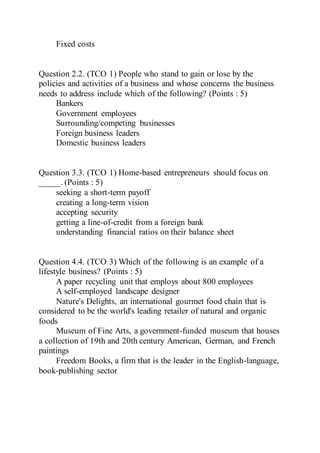 Fixed costs
Question 2.2. (TCO 1) People who stand to gain or lose by the
policies and activities of a business and whose concerns the business
needs to address include which of the following? (Points : 5)
Bankers
Government employees
Surrounding/competing businesses
Foreign business leaders
Domestic business leaders
Question 3.3. (TCO 1) Home-based entrepreneurs should focus on
_____. (Points : 5)
seeking a short-term payoff
creating a long-term vision
accepting security
getting a line-of-credit from a foreign bank
understanding financial ratios on their balance sheet
Question 4.4. (TCO 3) Which of the following is an example of a
lifestyle business? (Points : 5)
A paper recycling unit that employs about 800 employees
A self-employed landscape designer
Nature's Delights, an international gourmet food chain that is
considered to be the world's leading retailer of natural and organic
foods
Museum of Fine Arts, a government-funded museum that houses
a collection of 19th and 20th century American, German, and French
paintings
Freedom Books, a firm that is the leader in the English-language,
book-publishing sector
 
