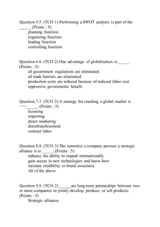 Question 5.5. (TCO 1) Performing a SWOT analysis is part of the
_____. (Points : 5)
planning function
organizing function
leading function
controlling function
Question 6.6. (TCO 2) One advantage of globalization is _____.
(Points : 5)
all government regulations are eliminated
all trade barriers are eliminated
production costs are reduced because of reduced labor cost
oppressive governments benefit
Question 7.7. (TCO 3) A strategy for reaching a global market is
¬¬¬_____. (Points : 5)
licensing
importing
direct marketing
disenfranchisement
contract labor
Question 8.8. (TCO 3) The reason(s) a company pursues a strategic
alliance is to _____. (Points : 5)
enhance the ability to expand internationally
gain access to new technologies and know-how
increase credibility or brand awareness
All of the above
Question 9.9. (TCO 2) _____ are long-term partnerships between two
or more companies to jointly develop, produce, or sell products.
(Points : 5)
Strategic alliances
 
