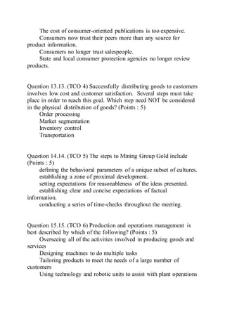 The cost of consumer-oriented publications is too expensive.
Consumers now trust their peers more than any source for
product information.
Consumers no longer trust salespeople.
State and local consumer protection agencies no longer review
products.
Question 13.13. (TCO 4) Successfully distributing goods to customers
involves low cost and customer satisfaction. Several steps must take
place in order to reach this goal. Which step need NOT be considered
in the physical distribution of goods? (Points : 5)
Order processing
Market segmentation
Inventory control
Transportation
Question 14.14. (TCO 5) The steps to Mining Group Gold include
(Points : 5)
defining the behavioral parameters of a unique subset of cultures.
establishing a zone of proximal development.
setting expectations for reasonableness of the ideas presented.
establishing clear and concise expectations of factual
information.
conducting a series of time-checks throughout the meeting.
Question 15.15. (TCO 6) Production and operations management is
best described by which of the following? (Points : 5)
Overseeing all of the activities involved in producing goods and
services
Designing machines to do multiple tasks
Tailoring products to meet the needs of a large number of
customers
Using technology and robotic units to assist with plant operations
 