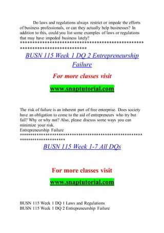 Do laws and regulations always restrict or impede the efforts
of business professionals, or can they actually help businesses? In
addition to this, could you list some examples of laws or regulations
that may have impeded business lately?
**************************************************
***************************
BUSN 115 Week 1 DQ 2 Entrepreneurship
Failure
For more classes visit
www.snaptutorial.com
The risk of failure is an inherent part of free enterprise. Does society
have an obligation to come to the aid of entrepreneurs who try but
fail? Why or why not? Also, please discuss some ways you can
minimize your risk.
Entrepreneurship Failure
********************************************************
*********************
BUSN 115 Week 1-7 All DQs
For more classes visit
www.snaptutorial.com
BUSN 115 Week 1 DQ 1 Laws and Regulations
BUSN 115 Week 1 DQ 2 Entrepreneurship Failure
 
