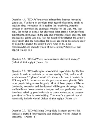 Question 4.4. (TCO 5) You are an independent Internet marketing
consultant. You have an excellent track record of assisting small- to
medium-sized companies fully realize their marketing potential
through an improved and enhanced presence on the Web. Mr. Top
Hatt, the owner of a small pet-grooming salon (Hatt’s Cat Grooming
Emporium), specializes in the care and grooming of cats and only cats
and has just called you. Mr. Hatt has heard of the Internet but doesn’t
know much else. He would like for his cat grooming business to grow
by using the Internet but doesn’t know what to do. Your
recommendations include which of the following? (Select all that
apply.) (Points : 5)
Question 5.5. (TCO 6) Which does a mission statement address?
(Select all that apply.) (Points : 5)
Question 6.6. (TCO 6) Imagine a world that is populated by 9 billion
people. In order to maintain our current quality of life, such a world
would require 2.3 planets’ worth of resources. In order to sustain the
U.S. way of life, businesses and the government must plan for 30%
more people living across the globe. Most of those people will be in
developing countries, and the demand will be great for energy, food,
and healthcare. Your concern is that you and your production team
have been asked by your leadership to create a scorecard to measure
your firm’s efforts in sustainability. Your team’s scorecard should
necessarily include which? (Select all that apply.) (Points : 5)
Question 7.7. (TCO 6) Mining Group Gold is a team process that
includes a method for processing and analyzing which? (Select all
that apply.) (Points : 5)
 
