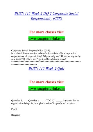 BUSN 115 Week 2 DQ 2 Corporate Social
Responsibility (CSR)
For more classes visit
www.snaptutorial.com
Corporate Social Responsibility (CSR)
Is it ethical for companies to benefit from their efforts to practice
corporate social responsibility? Why or why not? How can anyone be
sure that CSR efforts aren’t just public relations ploys?
********************************************************
*********************
BUSN 115 Week 2 Quiz
For more classes visit
www.snaptutorial.com
Question 1. Question : (TCO 1) _____ is money that an
organization brings in through the sale of its goods and services.
Profit
Revenue
 