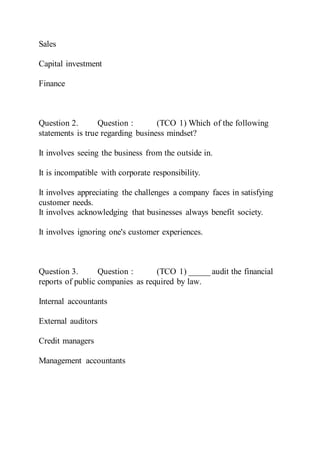 Sales
Capital investment
Finance
Question 2. Question : (TCO 1) Which of the following
statements is true regarding business mindset?
It involves seeing the business from the outside in.
It is incompatible with corporate responsibility.
It involves appreciating the challenges a company faces in satisfying
customer needs.
It involves acknowledging that businesses always benefit society.
It involves ignoring one's customer experiences.
Question 3. Question : (TCO 1) _____ audit the financial
reports of public companies as required by law.
Internal accountants
External auditors
Credit managers
Management accountants
 