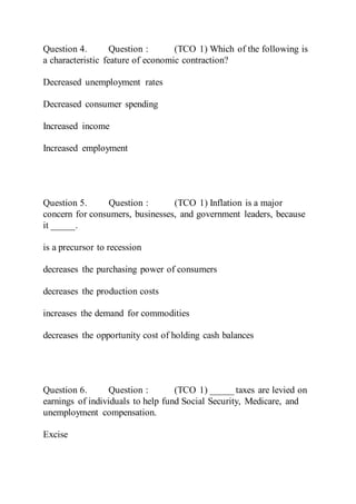 Question 4. Question : (TCO 1) Which of the following is
a characteristic feature of economic contraction?
Decreased unemployment rates
Decreased consumer spending
Increased income
Increased employment
Question 5. Question : (TCO 1) Inflation is a major
concern for consumers, businesses, and government leaders, because
it _____.
is a precursor to recession
decreases the purchasing power of consumers
decreases the production costs
increases the demand for commodities
decreases the opportunity cost of holding cash balances
Question 6. Question : (TCO 1) _____ taxes are levied on
earnings of individuals to help fund Social Security, Medicare, and
unemployment compensation.
Excise
 
