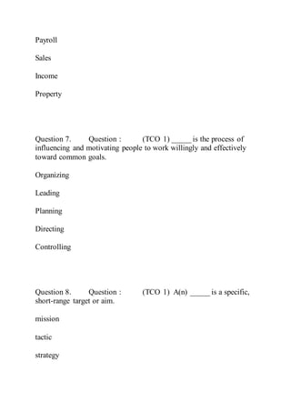 Payroll
Sales
Income
Property
Question 7. Question : (TCO 1) _____ is the process of
influencing and motivating people to work willingly and effectively
toward common goals.
Organizing
Leading
Planning
Directing
Controlling
Question 8. Question : (TCO 1) A(n) _____ is a specific,
short-range target or aim.
mission
tactic
strategy
 