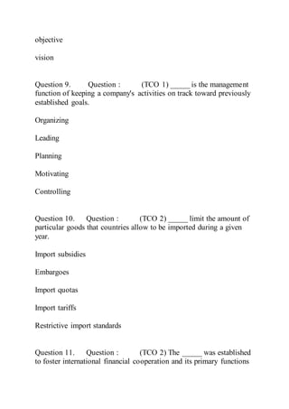 objective
vision
Question 9. Question : (TCO 1) _____ is the management
function of keeping a company's activities on track toward previously
established goals.
Organizing
Leading
Planning
Motivating
Controlling
Question 10. Question : (TCO 2) _____ limit the amount of
particular goods that countries allow to be imported during a given
year.
Import subsidies
Embargoes
Import quotas
Import tariffs
Restrictive import standards
Question 11. Question : (TCO 2) The _____ was established
to foster international financial cooperation and its primary functions
 