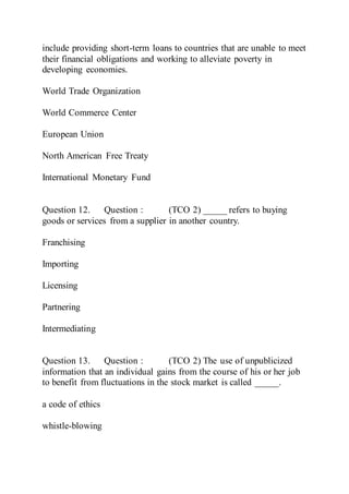 include providing short-term loans to countries that are unable to meet
their financial obligations and working to alleviate poverty in
developing economies.
World Trade Organization
World Commerce Center
European Union
North American Free Treaty
International Monetary Fund
Question 12. Question : (TCO 2) _____ refers to buying
goods or services from a supplier in another country.
Franchising
Importing
Licensing
Partnering
Intermediating
Question 13. Question : (TCO 2) The use of unpublicized
information that an individual gains from the course of his or her job
to benefit from fluctuations in the stock market is called _____.
a code of ethics
whistle-blowing
 
