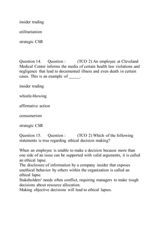 insider trading
utilitarianism
strategic CSR
Question 14. Question : (TCO 2) An employee at Cleveland
Medical Center informs the media of certain health law violations and
negligence that lead to documented illness and even death in certain
cases. This is an example of _____.
insider trading
whistle-blowing
affirmative action
consumerism
strategic CSR
Question 15. Question : (TCO 2) Which of the following
statements is true regarding ethical decision making?
When an employee is unable to make a decision because more than
one side of an issue can be supported with valid arguments, it is called
an ethical lapse.
The disclosure of information by a company insider that exposes
unethical behavior by others within the organization is called an
ethical lapse.
Stakeholders' needs often conflict, requiring managers to make tough
decisions about resource allocation.
Making objective decisions will lead to ethical lapses.
 