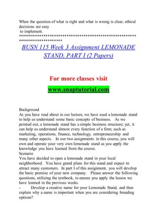 When the question of what is right and what is wrong is clear, ethical
decisions are easy
to implement.
********************************************************
*********************
BUSN 115 Week 3 Assignment LEMONADE
STAND, PART I (2 Papers)
For more classes visit
www.snaptutorial.com
Background
As you have read about in our lecture, we have used a lemonade stand
to help us understand some basic concepts of business. As we
pointed out, a lemonade stand has a simple business structure; yet, it
can help us understand almost every function of a firm; such as
marketing, operations, finance, technology, entrepreneurship and
many other aspects. In our two assignments in this course, you will
own and operate your very own lemonade stand as you apply the
knowledge you have learned from the course.
Scenario
You have decided to open a lemonade stand in your local
neighborhood. You have grand plans for this stand and expect to
attract many customers. In part I of this assignment, you will develop
the basic premise of your new company. Please answer the following
questions, utilizing the textbook, to ensure you apply the lesson we
have learned in the previous weeks.
- Develop a creative name for your Lemonade Stand, and then
explain why a name is important when you are considering branding
options?
 