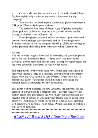 - Create a Mission Statement for your Lemonade Stand (Chapter
7); then explain why a mission statement is important for any
company?
- You are very involved in your community; please outline your
CSR plan (Chapter 4) for your business.
- The textbook lists many different types of pricing strategies,
please pick one of these and explain how you will deliver on this
strategy with your stand. (Chapter 14)
- Even though you only sell to local customers, you understand
that you could package your lemonade and sell it online globally.
Evaluate whether or not the company should go global by creating an
online presence and selling your lemonade online (Chapter 3).
Activity
You are to write roughly 500 words in answering all questions posted
above for your Lemonade Stand. (Please note: you may list the
questions in your paper and answer these in a step by step process, but
the word count will only apply to your written words).
The paper needs to be written in an APA format and should have at
least your textbook listed as a scholarly source in your bibliography.
Please view the APA tutorial in your syllabus for more on how to
format your paper. Your paper should include a cover page and
running header as stipulated by APA formatting.
This paper will be evaluated on how you apply the concepts that are
detailed in the textbook to a practical idea. In order to receive the
highest grade, it is encouraged that you review the textbook and cite
specific area of the text in your responses (taking care in citing these
properly). Additionally, while this is not an English class, grammar
will account for a portion of your paper. Please take care in writing a
well develop response.
********************************************************
*********************
BUSN 115 Week 3 DQ 1 Starting a Business
 
