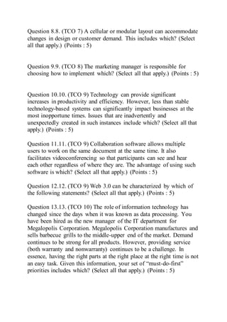 Question 8.8. (TCO 7) A cellular or modular layout can accommodate
changes in design or customer demand. This includes which? (Select
all that apply.) (Points : 5)
Question 9.9. (TCO 8) The marketing manager is responsible for
choosing how to implement which? (Select all that apply.) (Points : 5)
Question 10.10. (TCO 9) Technology can provide significant
increases in productivity and efficiency. However, less than stable
technology-based systems can significantly impact businesses at the
most inopportune times. Issues that are inadvertently and
unexpectedly created in such instances include which? (Select all that
apply.) (Points : 5)
Question 11.11. (TCO 9) Collaboration software allows multiple
users to work on the same document at the same time. It also
facilitates videoconferencing so that participants can see and hear
each other regardless of where they are. The advantage of using such
software is which? (Select all that apply.) (Points : 5)
Question 12.12. (TCO 9) Web 3.0 can be characterized by which of
the following statements? (Select all that apply.) (Points : 5)
Question 13.13. (TCO 10) The role of information technology has
changed since the days when it was known as data processing. You
have been hired as the new manager of the IT department for
Megalopolis Corporation. Megalopolis Corporation manufactures and
sells barbecue grills to the middle-upper end of the market. Demand
continues to be strong for all products. However, providing service
(both warranty and nonwarranty) continues to be a challenge. In
essence, having the right parts at the right place at the right time is not
an easy task. Given this information, your set of “must-do-first”
priorities includes which? (Select all that apply.) (Points : 5)
 