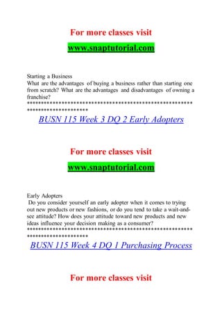 For more classes visit
www.snaptutorial.com
Starting a Business
What are the advantages of buying a business rather than starting one
from scratch? What are the advantages and disadvantages of owning a
franchise?
********************************************************
*********************
BUSN 115 Week 3 DQ 2 Early Adopters
For more classes visit
www.snaptutorial.com
Early Adopters
Do you consider yourself an early adopter when it comes to trying
out new products or new fashions, or do you tend to take a wait-and-
see attitude? How does your attitude toward new products and new
ideas influence your decision making as a consumer?
********************************************************
*********************
BUSN 115 Week 4 DQ 1 Purchasing Process
For more classes visit
 