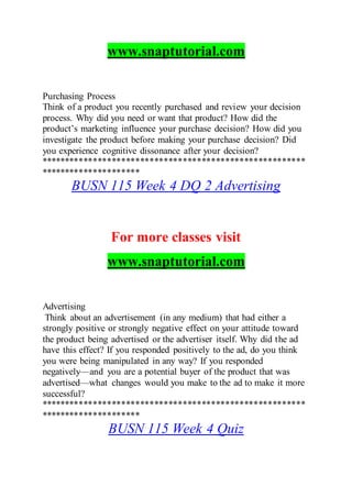 www.snaptutorial.com
Purchasing Process
Think of a product you recently purchased and review your decision
process. Why did you need or want that product? How did the
product’s marketing influence your purchase decision? How did you
investigate the product before making your purchase decision? Did
you experience cognitive dissonance after your decision?
********************************************************
*********************
BUSN 115 Week 4 DQ 2 Advertising
For more classes visit
www.snaptutorial.com
Advertising
Think about an advertisement (in any medium) that had either a
strongly positive or strongly negative effect on your attitude toward
the product being advertised or the advertiser itself. Why did the ad
have this effect? If you responded positively to the ad, do you think
you were being manipulated in any way? If you responded
negatively—and you are a potential buyer of the product that was
advertised—what changes would you make to the ad to make it more
successful?
********************************************************
*********************
BUSN 115 Week 4 Quiz
 
