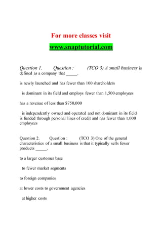 For more classes visit
www.snaptutorial.com
Question 1. Question : (TCO 3) A small business is
defined as a company that _____.
is newly launched and has fewer than 100 shareholders
is dominant in its field and employs fewer than 1,500 employees
has a revenue of less than $750,000
is independently owned and operated and not dominant in its field
is funded through personal lines of credit and has fewer than 1,000
employees
Question 2. Question : (TCO 3) One of the general
characteristics of a small business is that it typically sells fewer
products _____.
to a larger customer base
to fewer market segments
to foreign companies
at lower costs to government agencies
at higher costs
 