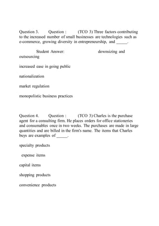 Question 3. Question : (TCO 3) Three factors contributing
to the increased number of small businesses are technologies such as
e-commerce, growing diversity in entrepreneurship, and _____.
Student Answer: downsizing and
outsourcing
increased ease in going public
nationalization
market regulation
monopolistic business practices
Question 4. Question : (TCO 3) Charles is the purchase
agent for a consulting firm. He places orders for office stationeries
and consumables once in two weeks. The purchases are made in large
quantities and are billed in the firm's name. The items that Charles
buys are examples of _____.
specialty products
expense items
capital items
shopping products
convenience products
 