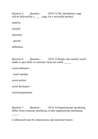 Question 5. Question : (TCO 3) The introductory stage
will be followed by a _____ stage for a successful product.
maturity
research
saturation
growth
infiltration
Question 6. Question : (TCO 3) People who monitor social
media to spot shifts in consumer tastes are called _____.
social arbitrators
trend watchers
crowd pullers
social developers
social programmers
Question 7. Question : (TCO 4) Organizational purchasing
differs from consumer purchasing in that organizational purchasing
_____.
is influenced more by subconscious and emotional factors
 