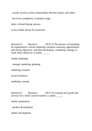 usually involves closer relationships between buyers and sellers
has lower complexity in product usage
lacks a formal buying process
is less clearly driven by economics
Question 8. Question : (TCO 4) The process of examining
an organization's current marketing situation, assessing opportunities
and setting objectives, and then developing a marketing strategy to
reach those objectives is called _____.
stealth marketing
strategic marketing planning
marketing research
social commerce
marketing concept
Question 9. Question : (TCO 4) Creating new goods and
services for a firm's current markets is called _____.
market penetration
product development
market development
 
