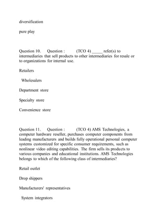diversification
pure play
Question 10. Question : (TCO 4) _____ refer(s) to
intermediaries that sell products to other intermediaries for resale or
to organizations for internal use.
Retailers
Wholesalers
Department store
Specialty store
Convenience store
Question 11. Question : (TCO 4) AMS Technologies, a
computer hardware reseller, purchases computer components from
leading manufacturers and builds fully operational personal computer
systems customized for specific consumer requirements, such as
nonlinear video editing capabilities. The firm sells its products to
various companies and educational institutions. AMS Technologies
belongs to which of the following class of intermediaries?
Retail outlet
Drop shippers
Manufacturers' representatives
System integrators
 