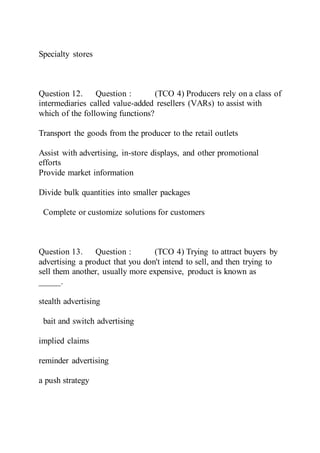Specialty stores
Question 12. Question : (TCO 4) Producers rely on a class of
intermediaries called value-added resellers (VARs) to assist with
which of the following functions?
Transport the goods from the producer to the retail outlets
Assist with advertising, in-store displays, and other promotional
efforts
Provide market information
Divide bulk quantities into smaller packages
Complete or customize solutions for customers
Question 13. Question : (TCO 4) Trying to attract buyers by
advertising a product that you don't intend to sell, and then trying to
sell them another, usually more expensive, product is known as
_____.
stealth advertising
bait and switch advertising
implied claims
reminder advertising
a push strategy
 