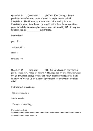 Question 14. Question : (TCO 4) KM Group, a home
products manufacturer, owns a brand of paper towels called
EasyWipes. The firm creates a commercial showing how an
EasyWipes paper towel absorbs a spill faster than the competitor's
paper towel. In this example, the commercial used by KM Group can
be classified as __________ advertising.
institutional
guerrilla
comparative
stealth
cooperative
Question 15. Question : (TCO 4) A television commercial
promoting a new range of naturally flavored ice cream, manufactured
by Ice Fountain, an ice cream and candy manufacturing firm, is an
example of which of the following elements in the communication
mix?
Institutional advertising
Sales promotion
Social media
Product advertising
Personal selling
********************************************************
*********************
 