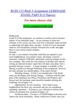 BUSN 115 Week 5 Assignment LEMONADE
STAND, PART II (2 Papers)
For more classes visit
www.snaptutorial.com
Background
In part II of this assignment, we continue to outline various business
aspects of our lemonade stand. As you continue to learn new
concepts in this course, you have seen how a lemonade stand can help
us understand and apply these concepts. In Part II of your lemonade
stand we will incorporate concepts from previous weeks and apply
these to your newly created company.
Scenario
In week 3, you created a lemonade stand that you opened in your
local neighborhood; you created a name, developed a mission
statement, outlined a CSR plan, and picked a pricing strategy for this
new company. This week you will continue to develop your idea by
writing an informal business report that will share your plans with a
potential business investor. A report template is available in Doc
Sharing to guide you through formatting of this assignment; however,
the main prompts you should address in the report include:
- Branding strategy. In Part I, you decided part of the brand
when you developed your pricing strategy. Continue with the other
parts of the marketing mix (Place, Promotion, and Product), and
discuss how the lemonade stand should be branded utilizing this
marketing mix (Chapter 14).
- Opportunities for new locations. Your stand in your
neighborhood has been very successful and you are considering
expanding operations. In doing so, you will need to outline some
criteria for potential new locations (Chapter 15).
- Promotion plans. You have a $ 10,000 budget to promote your
stand in the local community. Please outline two or three ways you
 