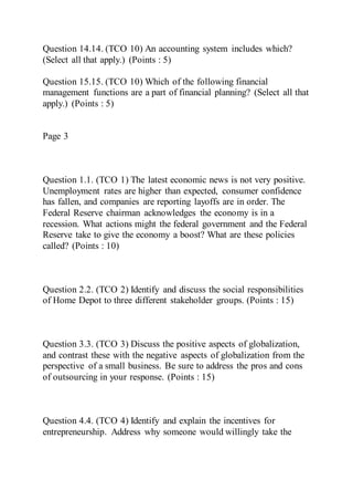 Question 14.14. (TCO 10) An accounting system includes which?
(Select all that apply.) (Points : 5)
Question 15.15. (TCO 10) Which of the following financial
management functions are a part of financial planning? (Select all that
apply.) (Points : 5)
Page 3
Question 1.1. (TCO 1) The latest economic news is not very positive.
Unemployment rates are higher than expected, consumer confidence
has fallen, and companies are reporting layoffs are in order. The
Federal Reserve chairman acknowledges the economy is in a
recession. What actions might the federal government and the Federal
Reserve take to give the economy a boost? What are these policies
called? (Points : 10)
Question 2.2. (TCO 2) Identify and discuss the social responsibilities
of Home Depot to three different stakeholder groups. (Points : 15)
Question 3.3. (TCO 3) Discuss the positive aspects of globalization,
and contrast these with the negative aspects of globalization from the
perspective of a small business. Be sure to address the pros and cons
of outsourcing in your response. (Points : 15)
Question 4.4. (TCO 4) Identify and explain the incentives for
entrepreneurship. Address why someone would willingly take the
 