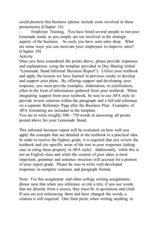 could promote this business (please include costs involved in these
promotions) (Chapter 16).
- Employee Training. You have hired several people to run your
lemonade stand, as you simply are too involved in the strategic
aspects of the business. As such, you have seen sales drop. What
are some ways you can motivate your employees to improve sales?
(Chapter 10)
Activity
Once you have considered the points above, please provide responses
and explanations using the template provided in Doc Sharing (titled
“Lemonade Stand Informal Business Report”). Utilize your textbook
and apply the lessons we have learned in previous weeks to develop
and support your plans. By offering support and developing your
response, you must provide examples, elaboration, or justification,
often in the form of information gathered from your textbook. When
integrating support from your textbook, be sure to use APA style to
provide in-text citations within the paragraph and a full end reference
on a separate Reference Page after the Business Plan. Examples of
APA formatting are included in the template.
You are to write roughly 500 - 750 words in answering all points
posted above for your Lemonade Stand.
This informal business report will be evaluated on how well you
apply the concepts that are detailed in the textbook to a practical idea.
In order to receive the highest grade, it is required that you review the
textbook and cite specific areas of the text in your responses (taking
care in citing these properly in APA style). Additionally, while this is
not an English class and while the content of your ideas is most
important, grammar and sentence structure will account for a portion
of your report grade. Please be sure to write well-developed
responses in complete sentence and paragraph format.
Note: For this assignment and other college writing assignments,
please note that when you reference or cite a text, if you use words
that are directly from a source, they must be in quotations and cited.
If you are just referencing them and have changed the words, a
citation is still required. One final point, when writing anything in
 