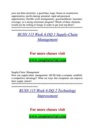 your top three priorities: a good base wage; bonus or commission
opportunities, profit-sharing potential; rapid advancement
opportunities; flexible work arrangements; good healthcare insurance
coverage; or a strong retirement program? Which of these elements
would you be willing to forego in order to get your top three?
********************************************************
*********************
BUSN 115 Week 6 DQ 1 Supply-Chain
Management
For more classes visit
www.snaptutorial.com
Supply-Chain Management
How can supply-chain management (SCM) help a company establish
a competitive advantage? What are ways that companies can improve
their supply chains?
********************************************************
*********************
BUSN 115 Week 6 DQ 2 Technology
Improvement
For more classes visit
www.snaptutorial.com
 