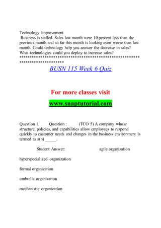 Technology Improvement
Business is stalled. Sales last month were 10 percent less than the
previous month and so far this month is looking even worse than last
month. Could technology help you answer the decrease in sales?
What technologies could you deploy to increase sales?
********************************************************
*********************
BUSN 115 Week 6 Quiz
For more classes visit
www.snaptutorial.com
Question 1. Question : (TCO 5) A company whose
structure, policies, and capabilities allow employees to respond
quickly to customer needs and changes in the business environment is
termed as a(n) _____.
Student Answer: agile organization
hyperspecialized organization
formal organization
umbrella organization
mechanistic organization
 