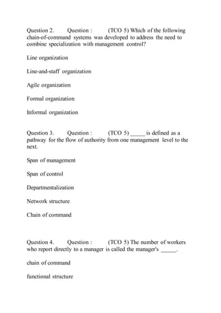 Question 2. Question : (TCO 5) Which of the following
chain-of-command systems was developed to address the need to
combine specialization with management control?
Line organization
Line-and-staff organization
Agile organization
Formal organization
Informal organization
Question 3. Question : (TCO 5) _____ is defined as a
pathway for the flow of authority from one management level to the
next.
Span of management
Span of control
Departmentalization
Network structure
Chain of command
Question 4. Question : (TCO 5) The number of workers
who report directly to a manager is called the manager's _____.
chain of command
functional structure
 