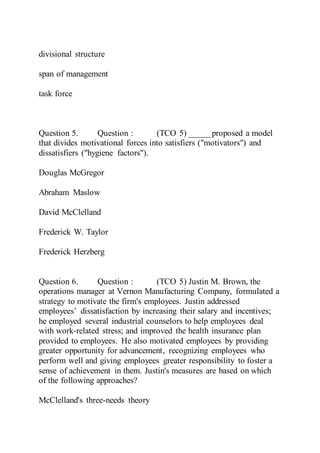 divisional structure
span of management
task force
Question 5. Question : (TCO 5) _____ proposed a model
that divides motivational forces into satisfiers ("motivators") and
dissatisfiers ("hygiene factors").
Douglas McGregor
Abraham Maslow
David McClelland
Frederick W. Taylor
Frederick Herzberg
Question 6. Question : (TCO 5) Justin M. Brown, the
operations manager at Vernon Manufacturing Company, formulated a
strategy to motivate the firm's employees. Justin addressed
employees’ dissatisfaction by increasing their salary and incentives;
he employed several industrial counselors to help employees deal
with work-related stress; and improved the health insurance plan
provided to employees. He also motivated employees by providing
greater opportunity for advancement, recognizing employees who
perform well and giving employees greater responsibility to foster a
sense of achievement in them. Justin's measures are based on which
of the following approaches?
McClelland's three-needs theory
 