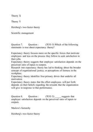 Theory X
Theory Y
Herzberg's two-factor theory
Scientific management
Question 7. Question : (TCO 5) Which of the following
statements is true about expectancy theory?
Expectancy theory focuses more on the specific forces that motivate
employees and less on the process they follow to seek satisfaction in
their jobs.
Expectancy theory suggests that employee satisfaction depends on the
perceived ratio of inputs to outputs.
Research into expectancy theory has led to thinking about the broader
concept of organizational justice, or perceptions of fairness in the
workplace.
Expectancy theory identifies four primary drives that underlie all
motivation.
Expectancy theory states that the effort employees will put forth
depends on their beliefs regarding the rewards that the organization
will give in response to that performance.
Question 8. Question : (TCO 5) _____ suggests that
employee satisfaction depends on the perceived ratio of inputs to
outputs.
Maslow's hierarchy
Herzberg's two-factor theory
 